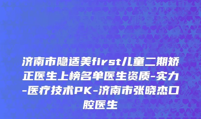 济南市隐适美first儿童二期矫正医生上榜名单医生资质-实力-医疗技术PK-济南市张晓杰口腔医生