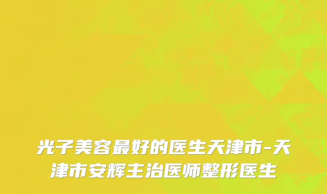 光子美容最好的医生天津市-天津市安辉主治医师整形医生