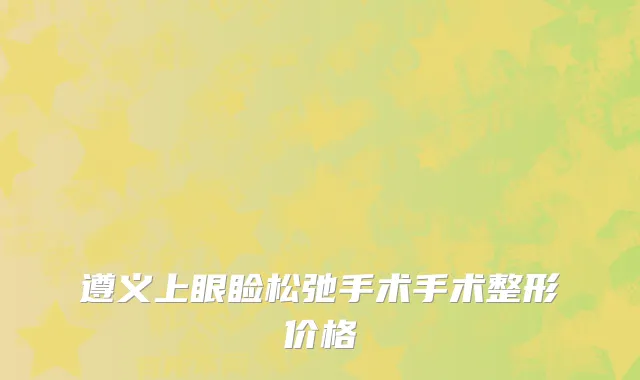 遵义上眼睑松弛手术手术整形价格
