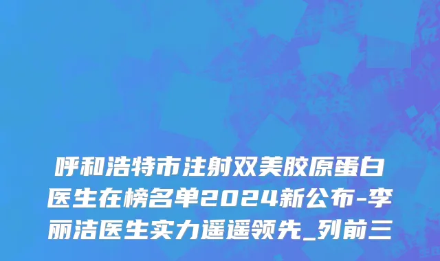 呼和浩特市注射双美胶原蛋白医生在榜名单2024新公布-李丽洁医生实力遥遥领先_列前三