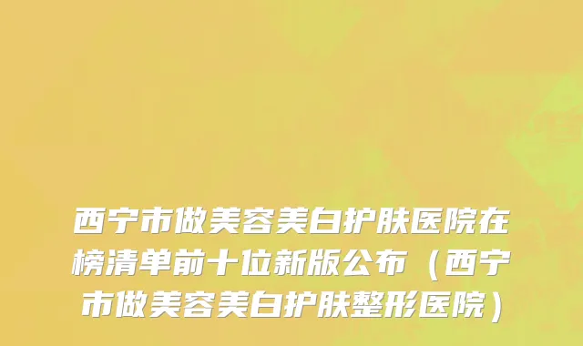西宁市做美容美白护肤医院在榜清单前十位新版公布（西宁市做美容美白护肤整形医院）