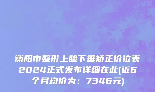 衡阳市整形上睑下垂矫正价位表2024正式发布详细在此(近6个月均价为：7346元)