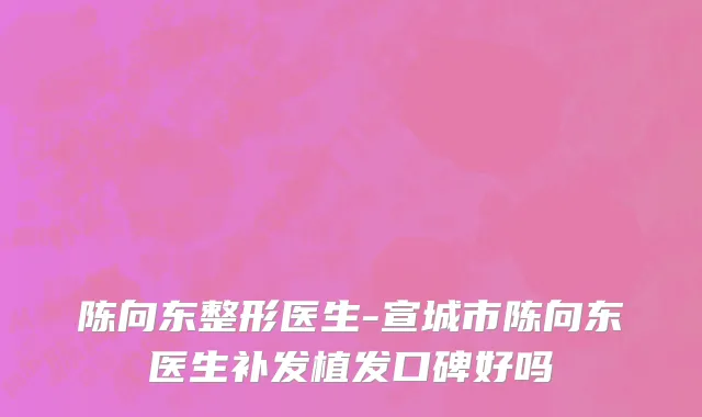 陈向东整形医生-宣城市陈向东医生补发植发口碑好吗