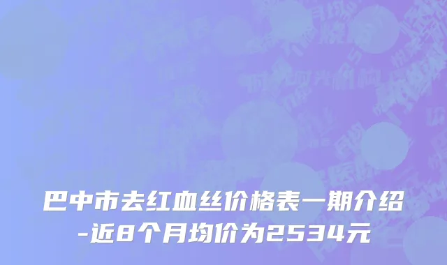 巴中市去红血丝价格表一期介绍-近8个月均价为2534元