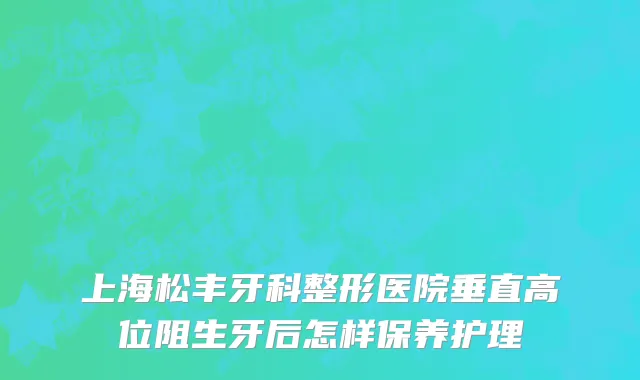 上海松丰牙科整形医院垂直高位阻生牙后怎样保养护理