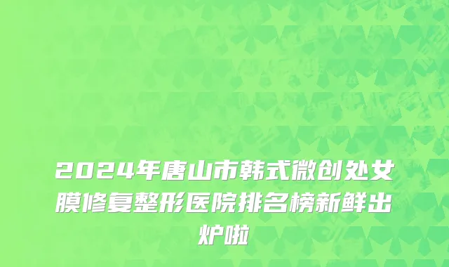 2024年唐山市韩式微创处女膜修复整形医院排名榜新鲜出炉啦