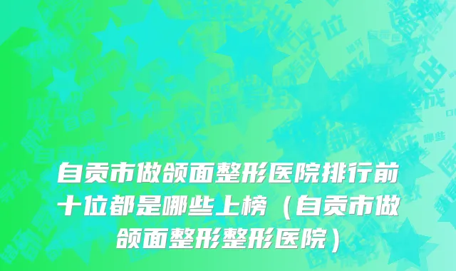 自贡市做颌面整形医院排行前十位都是哪些上榜（自贡市做颌面整形整形医院）