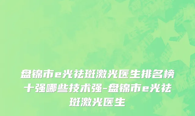 盘锦市e光祛斑激光医生排名榜十强哪些技术强-盘锦市e光祛斑激光医生