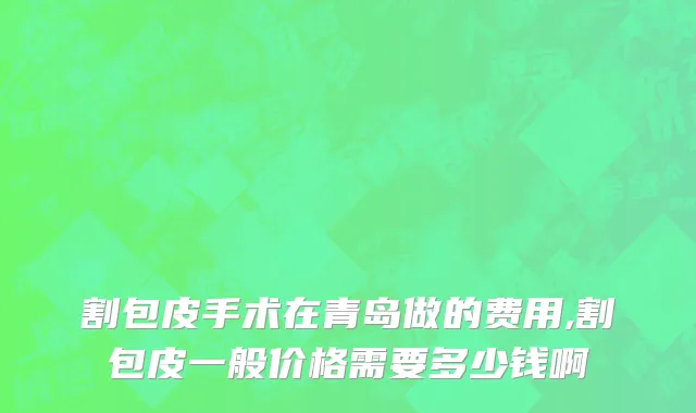 割包皮手术在青岛做的费用,割包皮一般价格需要多少钱啊