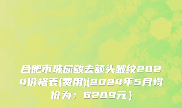 合肥市玻尿酸去额头皱纹2024价格表(费用)(2024年5月均价为：6209元）