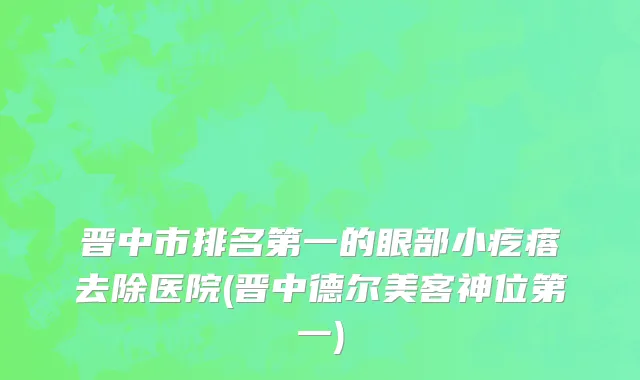 晋中市排名第一的眼部小疙瘩去除医院(晋中德尔美客神位第一)