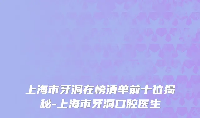 上海市牙洞在榜清单前十位揭秘-上海市牙洞口腔医生