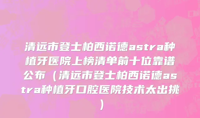 清远市登士柏西诺德astra种植牙医院上榜清单前十位靠谱公布（清远市登士柏西诺德astra种植牙口腔医院技术太出挑）