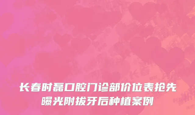 长春时磊口腔门诊部价位表抢先曝光附拔牙后种植案例