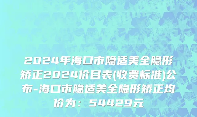 2024年海口市隐适美全隐形矫正2024价目表(收费标准)公布-海口市隐适美全隐形矫正均价为：54429元