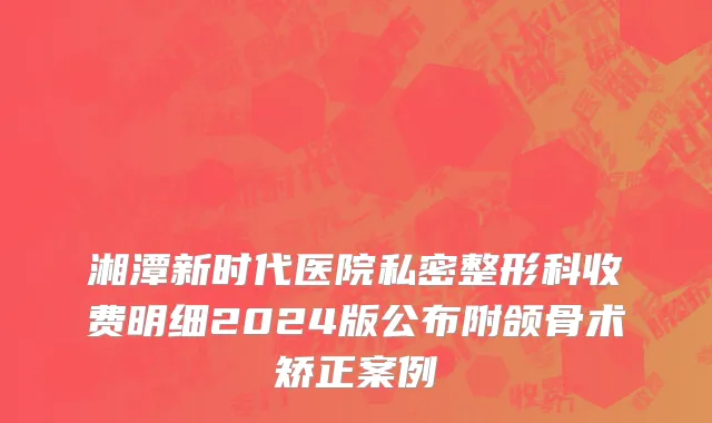 湘潭新时代医院私密整形科收费明细2024版公布附颌骨术矫正案例