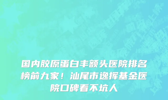 国内胶原蛋白丰额头医院排名榜前九家！汕尾市逸挥基金医院口碑看不坑人