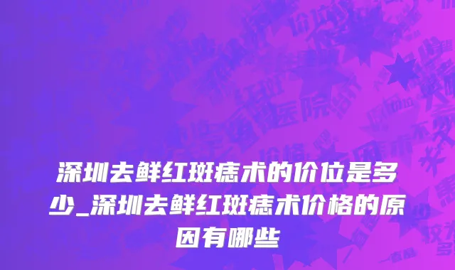 深圳去鲜红斑痣术的价位是多少_深圳去鲜红斑痣术价格的原因有哪些