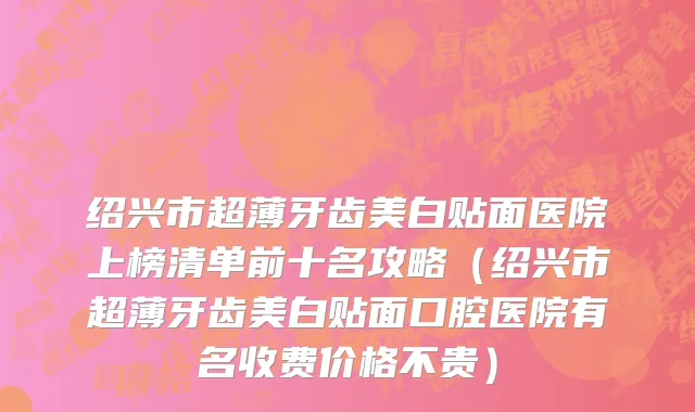 绍兴市超薄牙齿美白贴面医院上榜清单前十名攻略（绍兴市超薄牙齿美白贴面口腔医院有名收费价格不贵）