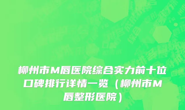 柳州市M唇医院综合实力前十位口碑排行详情一览（柳州市M唇整形医院）