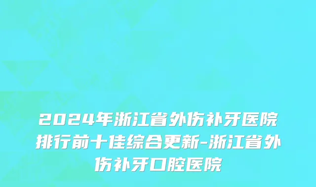 2024年浙江省外伤补牙医院排行前十佳综合更新-浙江省外伤补牙口腔医院