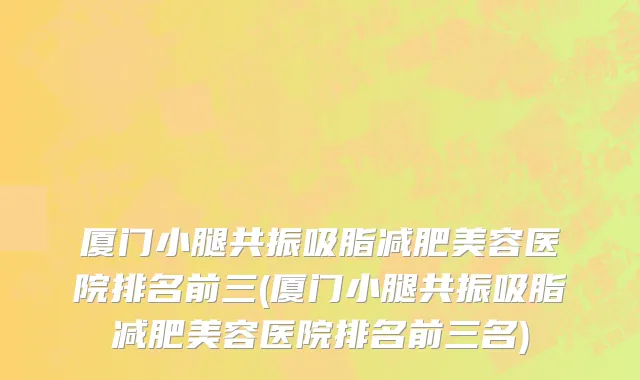 厦门小腿共振吸脂减肥美容医院排名前三(厦门小腿共振吸脂减肥美容医院排名前三名)