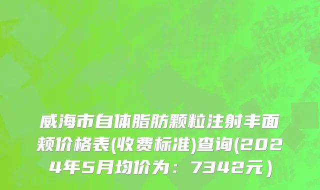 威海市自体脂肪颗粒注射丰面颊价格表(收费标准)查询(2024年5月均价为：7342元）