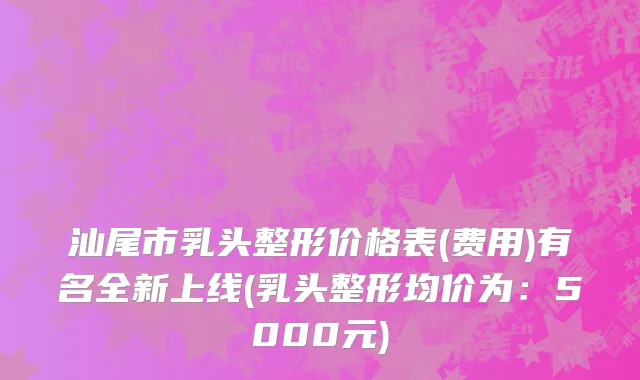 汕尾市乳头整形价格表(费用)有名全新上线(乳头整形均价为：5000元)