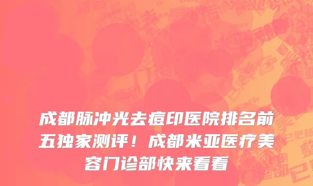成都脉冲光去痘印医院排名前五独家测评！成都米亚医疗美容门诊部快来看看