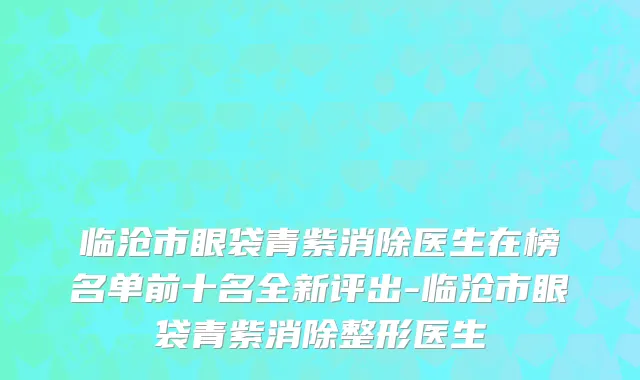 临沧市眼袋青紫消除医生在榜名单前十名全新评出-临沧市眼袋青紫消除整形医生