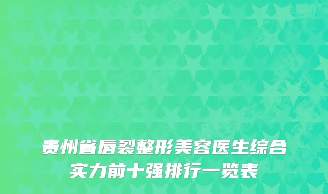 贵州省唇裂整形美容医生综合实力前十强排行一览表