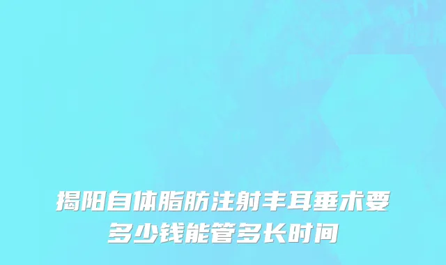 揭阳自体脂肪注射丰耳垂术要多少钱能管多长时间