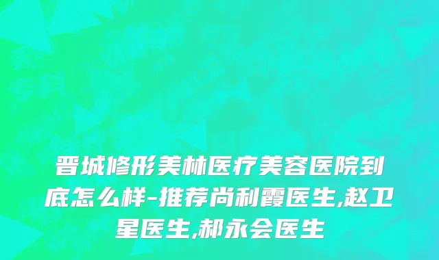 晋城修形美林医疗美容医院到底怎么样-推荐尚利霞医生,赵卫星医生,郝永会医生