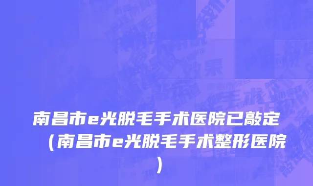 南昌市e光脱毛手术医院已敲定（南昌市e光脱毛手术整形医院）