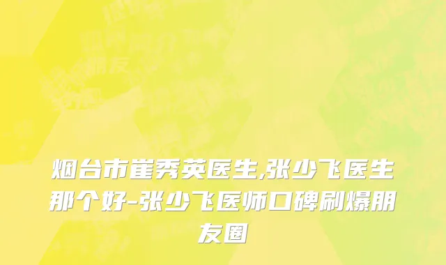 烟台市崔秀英医生,张少飞医生那个好-张少飞医师口碑刷爆朋友圈