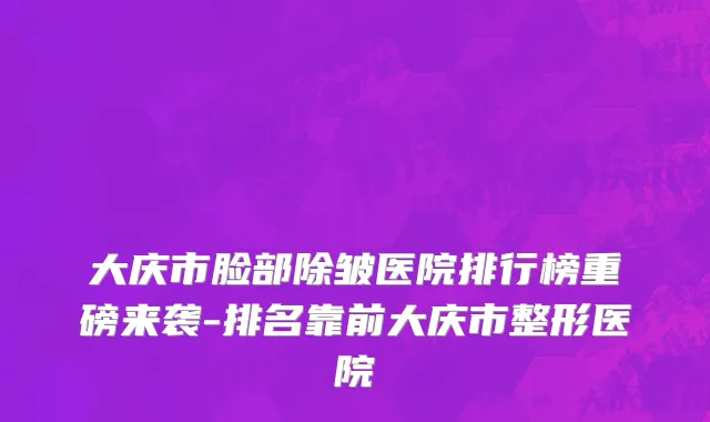 大庆市脸部除皱医院排行榜重磅来袭-排名靠前大庆市整形医院