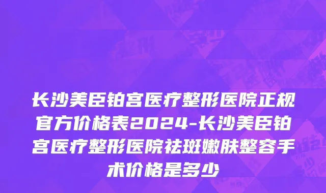 长沙美臣铂宫医疗整形医院正规官方价格表2024-长沙美臣铂宫医疗整形医院祛斑嫩肤整容手术价格是多少