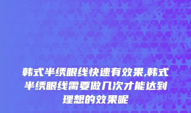 韩式半绣眼线快速有效果,韩式半绣眼线需要做几次才能达到理想的效果呢