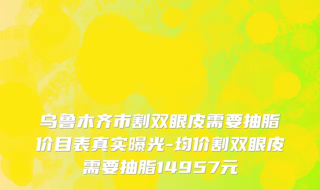 乌鲁木齐市割双眼皮需要抽脂价目表真实曝光-均价割双眼皮需要抽脂14957元