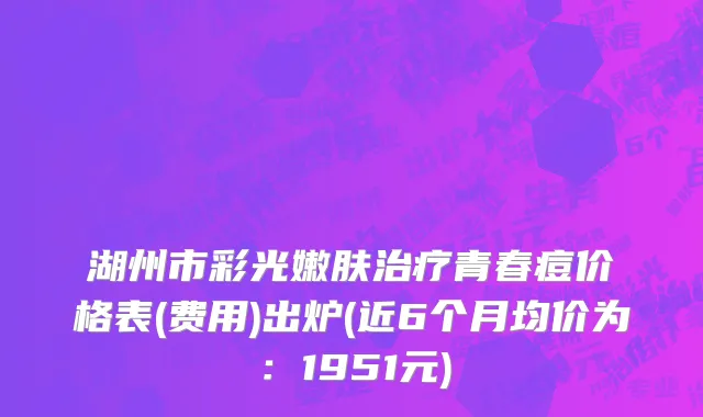 湖州市彩光嫩肤治疗青春痘价格表(费用)出炉(近6个月均价为：1951元)