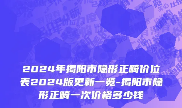 2024年揭阳市隐形正畸价位表2024版更新一览-揭阳市隐形正畸一次价格多少钱