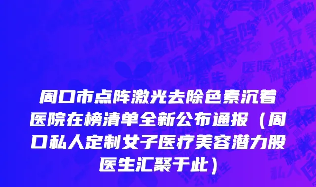 周口市点阵激光去除色素沉着医院在榜清单全新公布通报（周口私人定制女子医疗美容潜力股医生汇聚于此）