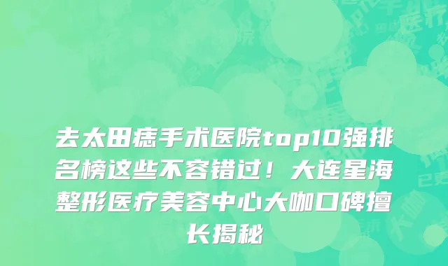 去太田痣手术医院top10强排名榜这些不容错过!大连星海整形医疗美容中心大咖口碑擅长揭秘