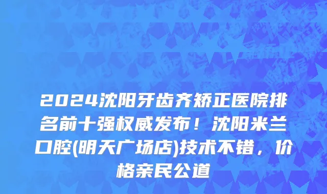 2024沈阳牙齿齐矫正医院排名前十强权威发布!沈阳米兰口腔(明天广场店)技术不错,价格亲民公道