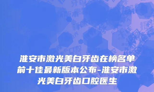 淮安市激光美白牙齿在榜名单前十佳最新版本公布-淮安市激光美白牙齿口腔医生