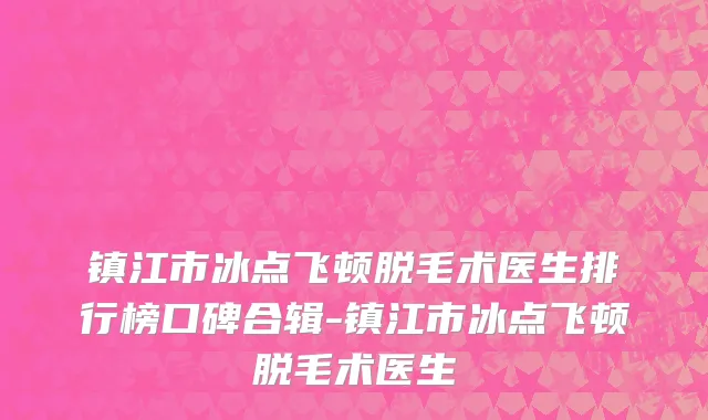 镇江市冰点飞顿脱毛术医生排行榜口碑合辑-镇江市冰点飞顿脱毛术医生