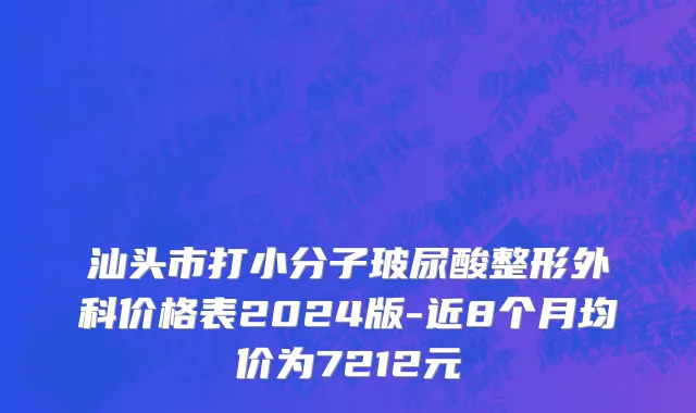 汕头市打小分子玻尿酸整形外科价格表2024版-近8个月均价为7212元