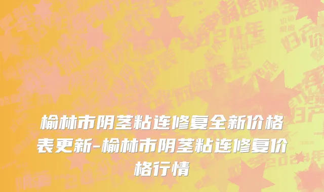 榆林市阴茎粘连修复全新价格表更新-榆林市阴茎粘连修复价格行情