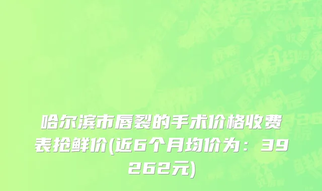 哈尔滨市唇裂的手术价格收费表抢鲜价(近6个月均价为：39262元)