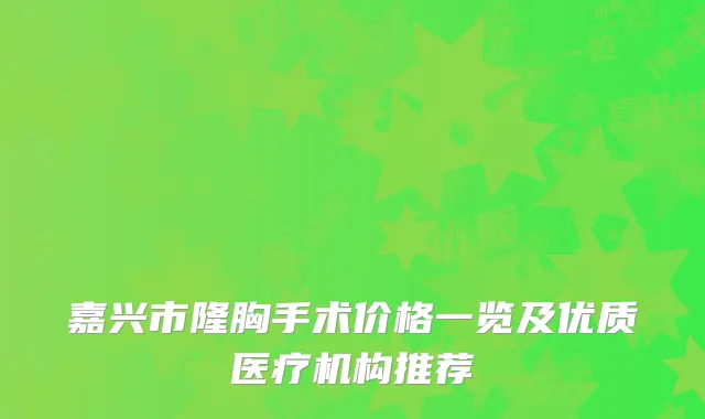 嘉兴市隆胸手术价格一览及优质医疗机构推荐